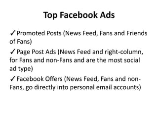Top Facebook Ads
✓Promoted Posts (News Feed, Fans and Friends
of Fans)
✓Page Post Ads (News Feed and right-column,
for Fans and non-Fans and are the most social
ad type)
✓Facebook Offers (News Feed, Fans and non-
Fans, go directly into personal email accounts)
 
