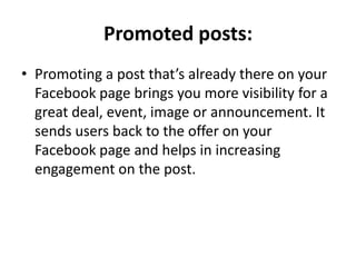 Promoted posts:
• Promoting a post that’s already there on your
  Facebook page brings you more visibility for a
  great deal, event, image or announcement. It
  sends users back to the offer on your
  Facebook page and helps in increasing
  engagement on the post.
 