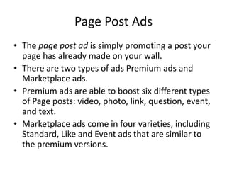Page Post Ads
• The page post ad is simply promoting a post your
  page has already made on your wall.
• There are two types of ads Premium ads and
  Marketplace ads.
• Premium ads are able to boost six different types
  of Page posts: video, photo, link, question, event,
  and text.
• Marketplace ads come in four varieties, including
  Standard, Like and Event ads that are similar to
  the premium versions.
 