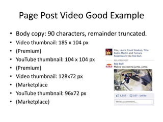 Page Post Video Good Example
• Body copy: 90 characters, remainder truncated.
•   Video thumbnail: 185 x 104 px
•   (Premium)
•   YouTube thumbnail: 104 x 104 px
•   (Premium)
•   Video thumbnail: 128x72 px
•   (Marketplace
•   YouTube thumbnail: 96x72 px
•   (Marketplace)
 