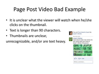 Page Post Video Bad Example
• It is unclear what the viewer will watch when he/she
  clicks on the thumbnail.
• Text is longer than 90 characters.
• Thumbnails are unclear,
unrecognizable, and/or are text heavy.
 