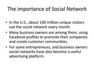 The importance of Social Network

• In the U.S., about 100 million unique visitors
  use the social network every month.
• Many business owners are among them, using
  Facebook profiles to promote their companies
  and create customer communities.
• For some entrepreneurs, and business owners
  social networks have also become a useful
  advertising platform.
 