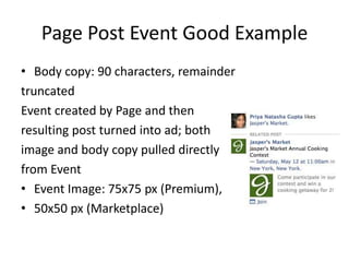 Page Post Event Good Example
• Body copy: 90 characters, remainder
truncated
Event created by Page and then
resulting post turned into ad; both
image and body copy pulled directly
from Event
• Event Image: 75x75 px (Premium),
• 50x50 px (Marketplace)
 