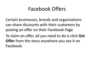 Facebook Offers
Certain businesses, brands and organizations
can share discounts with their customers by
posting an offer on their Facebook Page
To claim an offer, all you need to do is click Get
Offer from the story anywhere you see it on
Facebook.
 