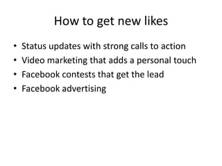 How to get new likes
•   Status updates with strong calls to action
•   Video marketing that adds a personal touch
•   Facebook contests that get the lead
•   Facebook advertising
 