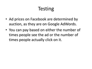 Testing
• Ad prices on Facebook are determined by
  auction, as they are on Google AdWords.
• You can pay based on either the number of
  times people see the ad or the number of
  times people actually click on it.
 