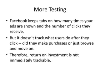More Testing
• Facebook keeps tabs on how many times your
  ads are shown and the number of clicks they
  receive.
• But it doesn't track what users do after they
  click -- did they make purchases or just browse
  and move on.
• Therefore, return on investment is not
  immediately trackable.
 