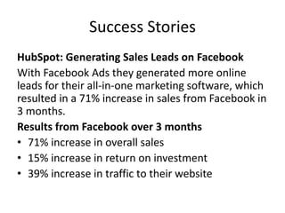 Success Stories
HubSpot: Generating Sales Leads on Facebook
With Facebook Ads they generated more online
leads for their all-in-one marketing software, which
resulted in a 71% increase in sales from Facebook in
3 months.
Results from Facebook over 3 months
• 71% increase in overall sales
• 15% increase in return on investment
• 39% increase in traffic to their website
 
