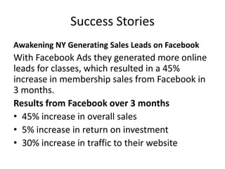 Success Stories
Awakening NY Generating Sales Leads on Facebook
With Facebook Ads they generated more online
leads for classes, which resulted in a 45%
increase in membership sales from Facebook in
3 months.
Results from Facebook over 3 months
• 45% increase in overall sales
• 5% increase in return on investment
• 30% increase in traffic to their website
 