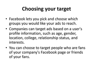 Choosing your target
• Facebook lets you pick and choose which
  groups you would like your ads to reach.
• Companies can target ads based on a user's
  profile information, such as age, gender,
  location, college, relationship status, and
  interests.
• You can choose to target people who are fans
  of your company's Facebook page or friends
  of your fans.
 
