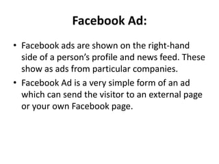 Facebook Ad:
• Facebook ads are shown on the right-hand
  side of a person’s profile and news feed. These
  show as ads from particular companies.
• Facebook Ad is a very simple form of an ad
  which can send the visitor to an external page
  or your own Facebook page.
 