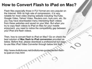 How to Convert Flash to iPad on Mac?
 Flash files especially those in FLV format are very popular on
 the Internet. With its high rate of compression, it is very
 notable for most video sharing website including YouTube,
 Google Video, Yahoo! Video, Reuters.com, hulu.com, etc. So
 you may have downloaded many interesting flash videos
 from these websites and saved on your Mac. But when you
 try to copy flash videos to iPad on Mac for your mobile
 enjoyment, you need to notice the compatibility gap between
 your iPad and flash videos.

 Then, how to convert flash to iPad on Mac? Go on check the
 best solution of Mac flash to iPad conversion provided as
 below. Before that, please download a professional but easy-
 to-use Mac iPad Video Converter through below link first!

 http://www.dvdtoitunes.net/dvdtoitunes-guide/convert-flash-
 to-ipad-on-mac.html
 