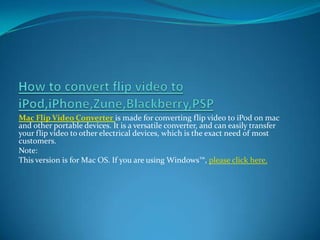 How to convert flip video to iPod,iPhone,Zune,Blackberry,PSP Mac Flip Video Converteris made for converting flip video to iPod on mac and other portable devices. It is a versatile converter, and can easily transfer your flip video to other electrical devices, which is the exact need of most customers.  Note: This version is for Mac OS. If you are using Windows™, please click here. 