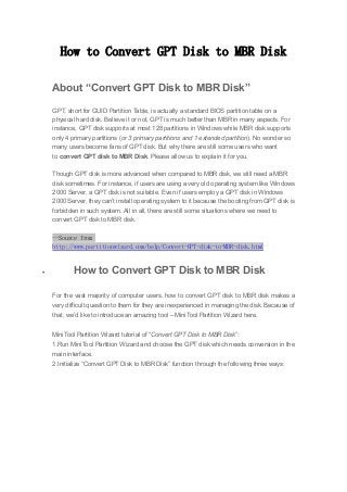 How to Convert GPT Disk to MBR Disk
About “Convert GPT Disk to MBR Disk”
GPT, short for GUID Partition Table, is actually a standard BIOS partition table on a
physical hard disk. Believe it or not, GPT is much better than MBR in many aspects. For
instance, GPT disk supports at most 128 partitions in Windows while MBR disk supports
only 4 primary partitions (or 3 primary partitions and 1 extended partition). No wonder so
many users become fans of GPT disk. But why there are still some users who want
to convert GPT disk to MBR Disk. Please allow us to explain it for you.
Though GPT disk is more advanced when compared to MBR disk, we still need a MBR
disk sometimes. For instance, if users are using a very old operating system like Windows
2000 Server, a GPT disk is not suitable. Even if users employ a GPT disk in Windows
2000 Server, they can’t install operating system to it because the booting from GPT disk is
forbidden in such system. All in all, there are still some situations where we need to
convert GPT disk to MBR disk.
--Source from
http://www.partitionwizard.com/help/Convert-GPT-disk-to-MBR-disk.html
 How to Convert GPT Disk to MBR Disk
For the vast majority of computer users, how to convert GPT disk to MBR disk makes a
very difficult question to them for they are inexperienced in managing the disk. Because of
that, we’d like to introduce an amazing tool – MiniTool Partition Wizard here.
MiniTool Partition Wizard tutorial of “Convert GPT Disk to MBR Disk”:
1.Run MiniTool Partition Wizard and choose the GPT disk which needs conversion in the
main interface.
2.Initialize “Convert GPT Disk to MBR Disk” function through the following three ways:
 
