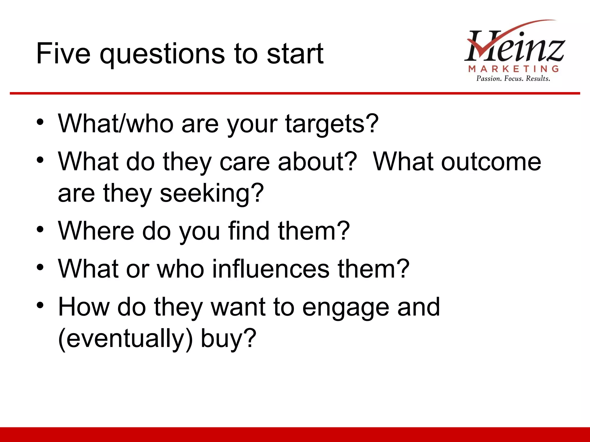 Five questions to start

• What/who are your targets?
• What do they care about? What outcome
  are they seeking?
• Where do you find them?
• What or who influences them?
• How do they want to engage and
  (eventually) buy?
 