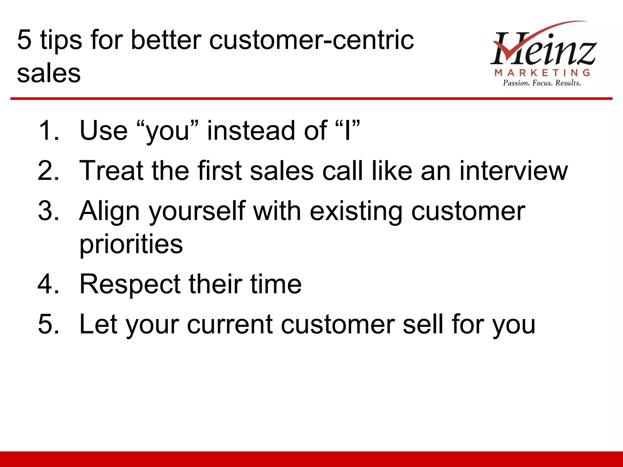 5 tips for better customer-centric
sales

 1. Use “you” instead of “I”
 2. Treat the first sales call like an interview
 3. Align yourself with existing customer
    priorities
 4. Respect their time
 5. Let your current customer sell for you
 