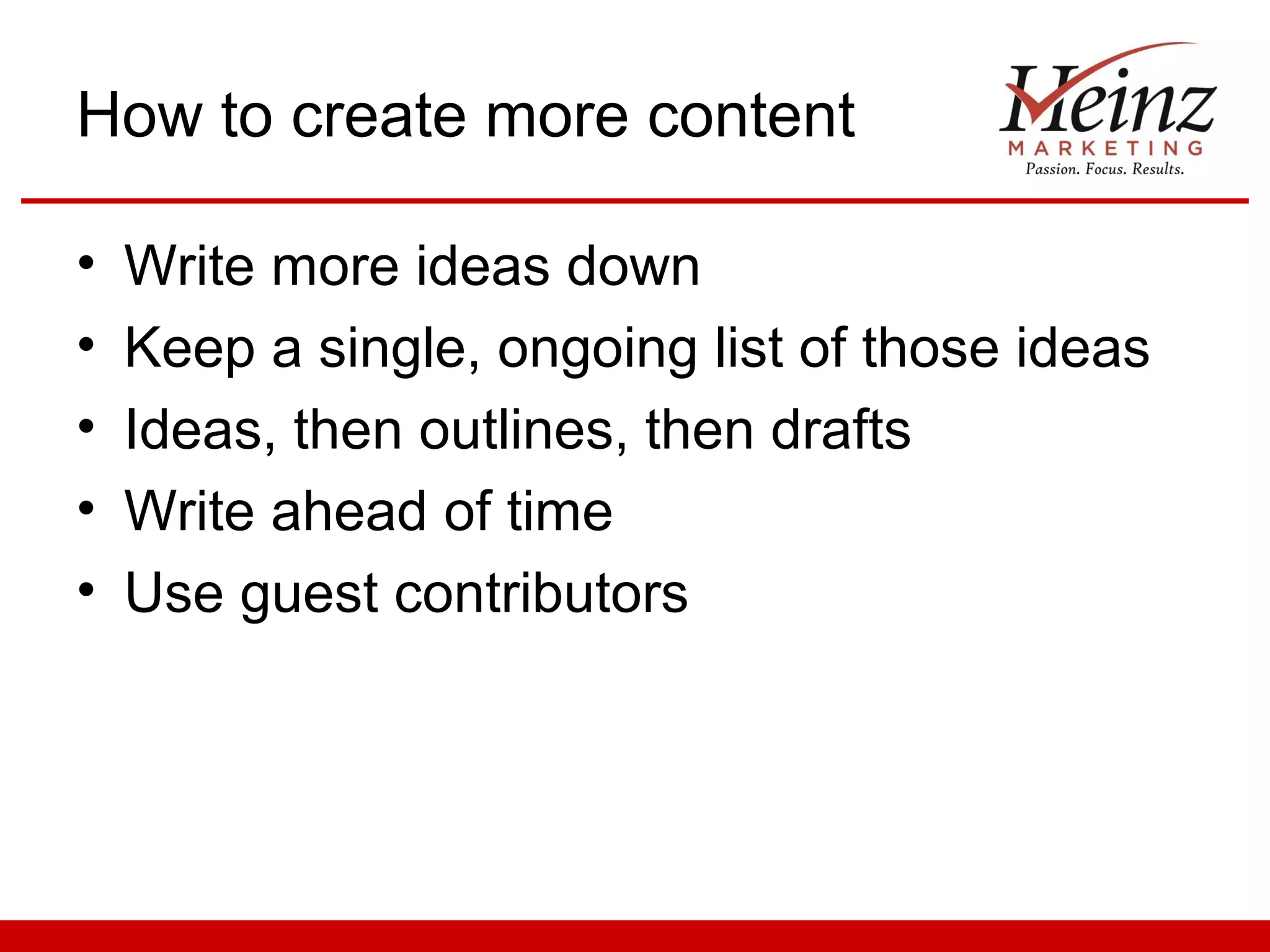 How to create more content

•   Write more ideas down
•   Keep a single, ongoing list of those ideas
•   Ideas, then outlines, then drafts
•   Write ahead of time
•   Use guest contributors
 