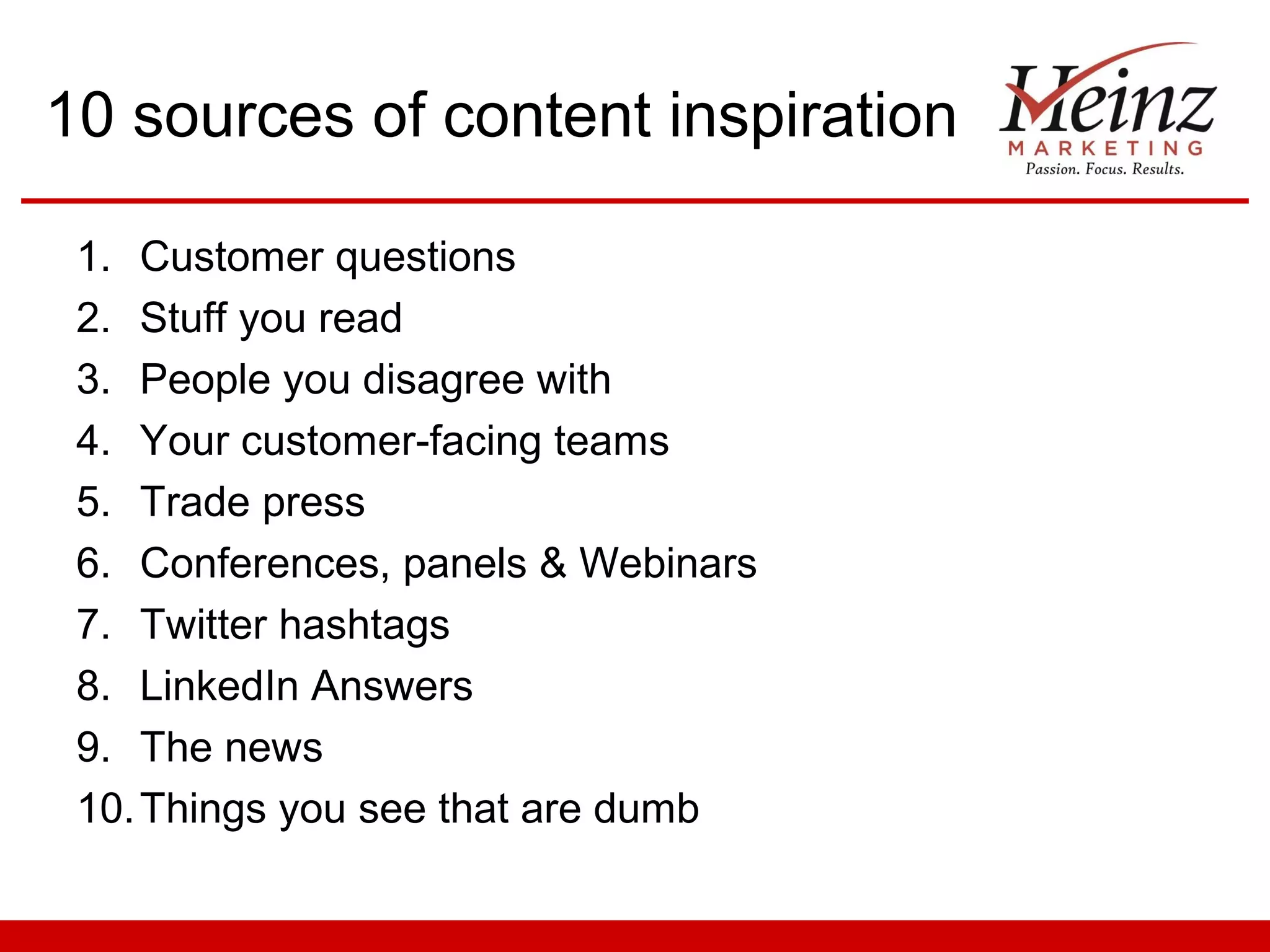 10 sources of content inspiration

 1. Customer questions
 2. Stuff you read
 3. People you disagree with
 4. Your customer-facing teams
 5. Trade press
 6. Conferences, panels & Webinars
 7. Twitter hashtags
 8. LinkedIn Answers
 9. The news
 10. Things you see that are dumb
 