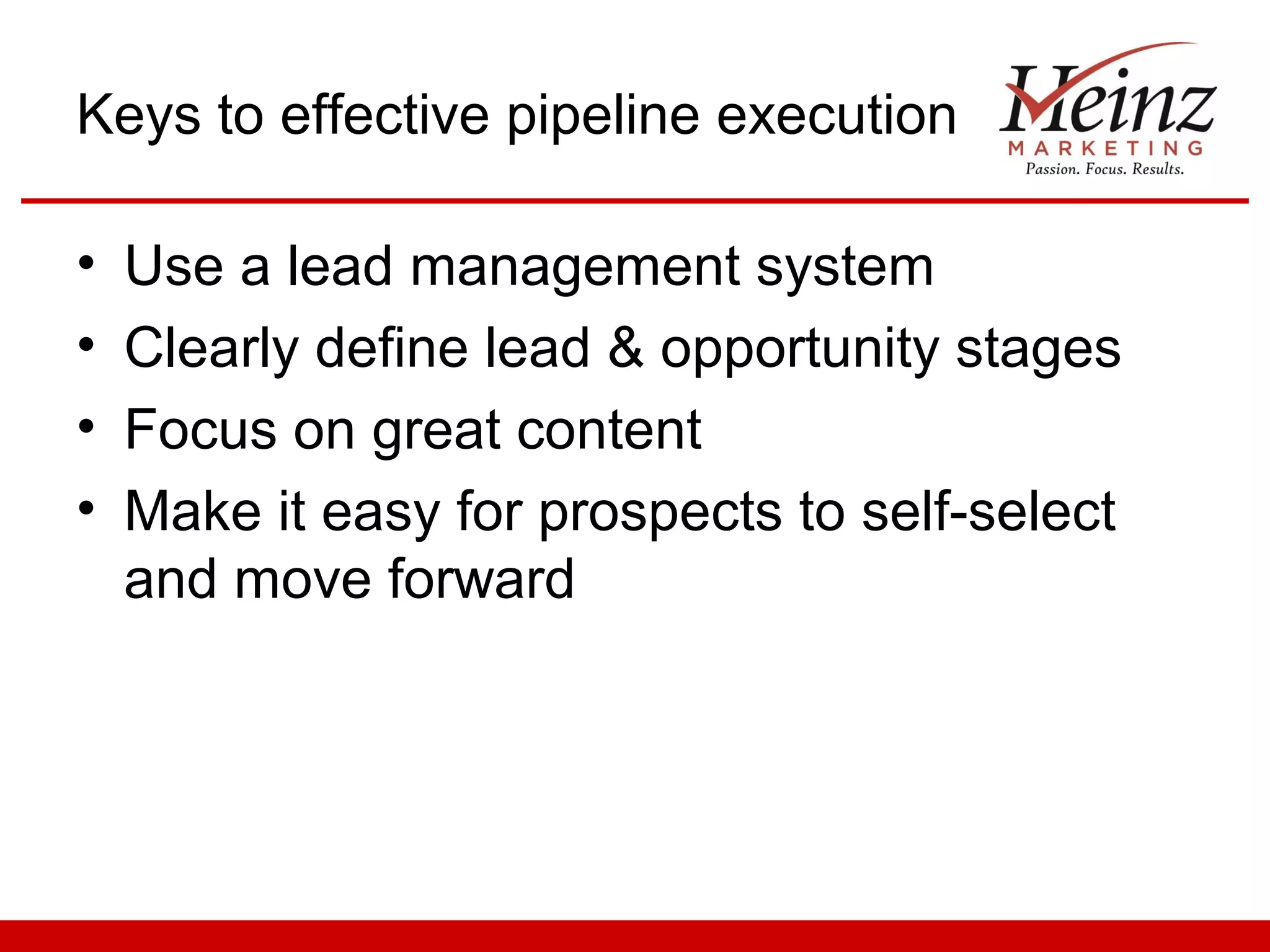 Keys to effective pipeline execution

•   Use a lead management system
•   Clearly define lead & opportunity stages
•   Focus on great content
•   Make it easy for prospects to self-select
    and move forward
 