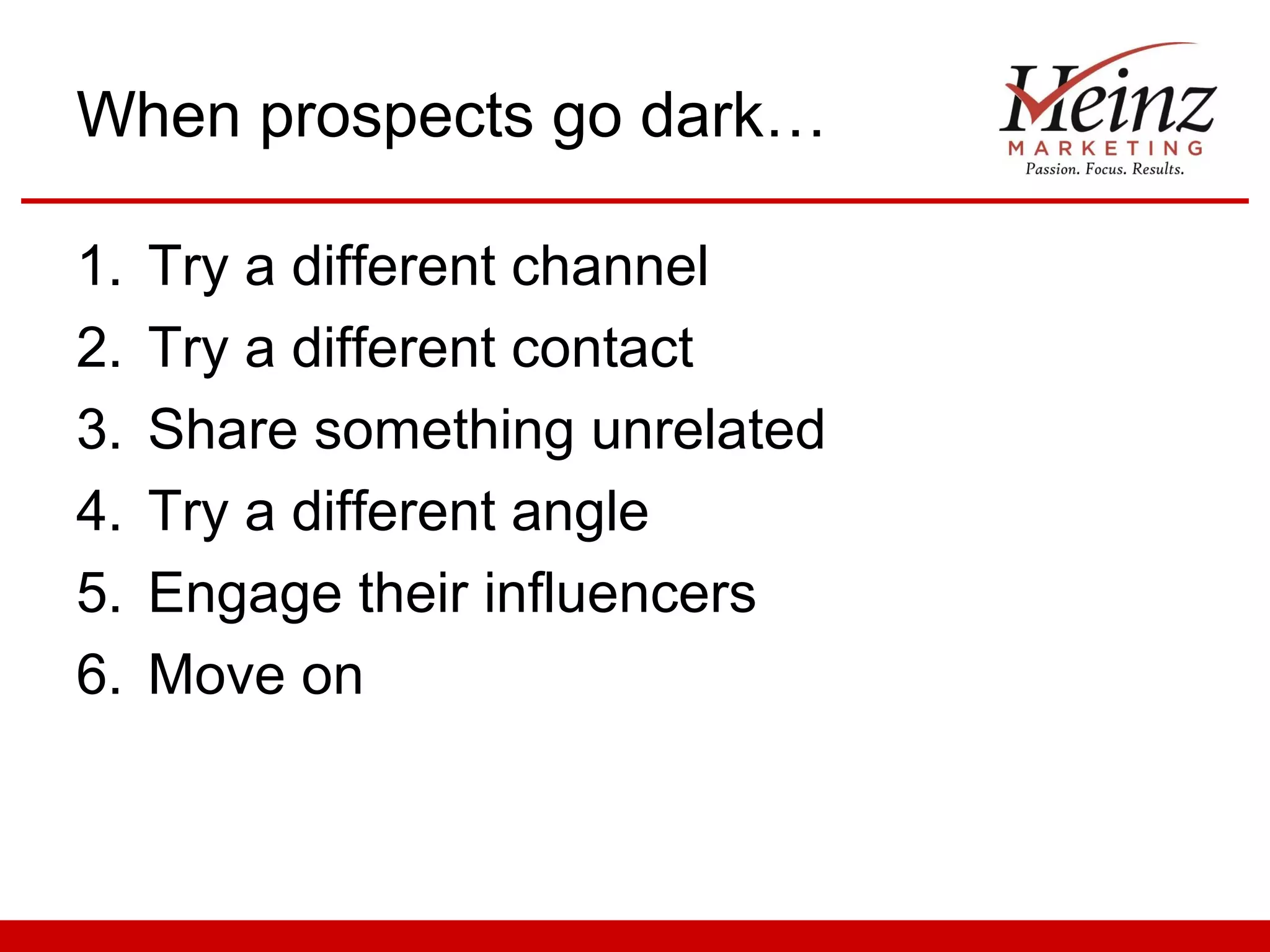 When prospects go dark…

1.   Try a different channel
2.   Try a different contact
3.   Share something unrelated
4.   Try a different angle
5.   Engage their influencers
6.   Move on
 