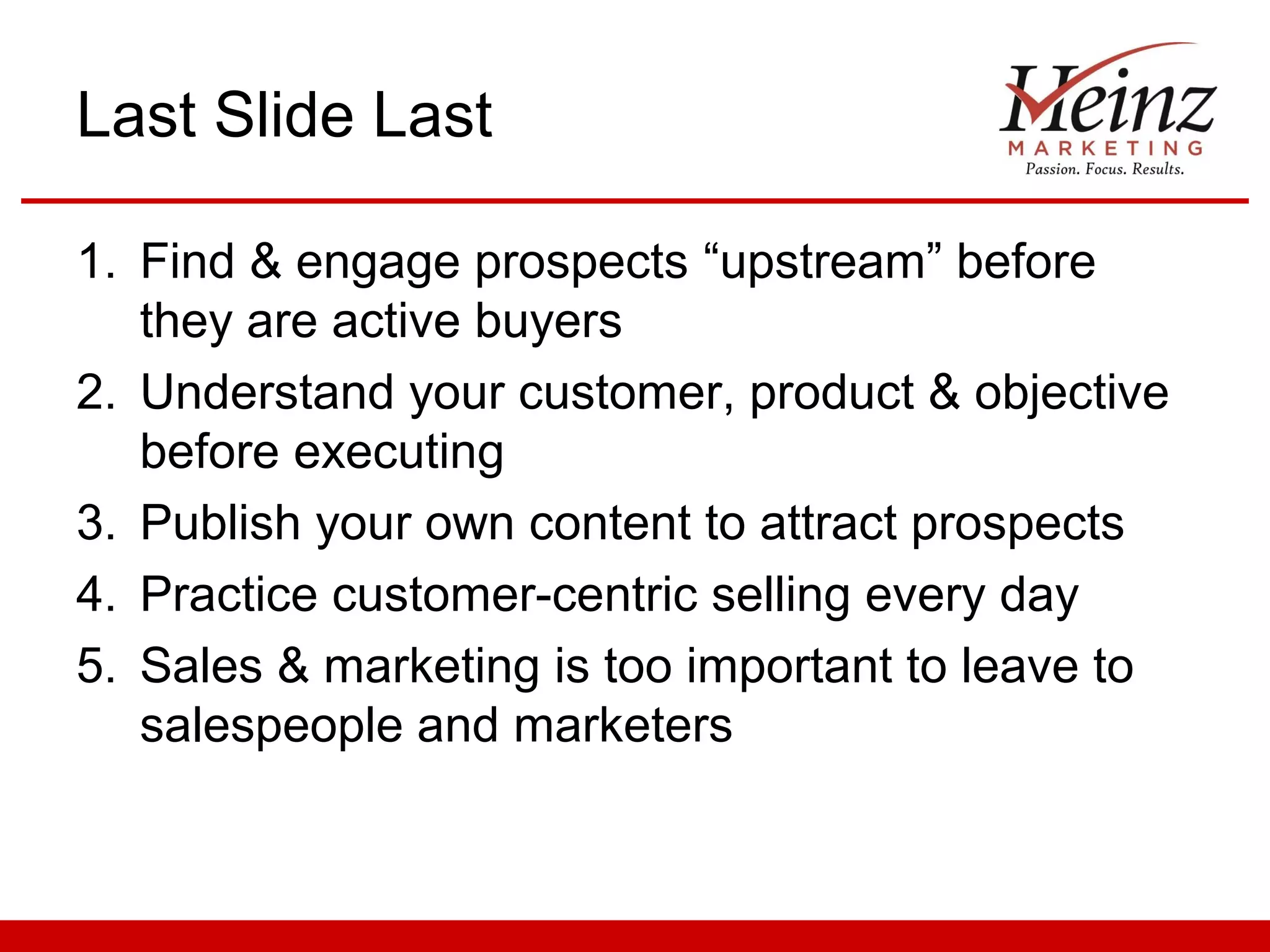 Last Slide Last

1. Find & engage prospects “upstream” before
   they are active buyers
2. Understand your customer, product & objective
   before executing
3. Publish your own content to attract prospects
4. Practice customer-centric selling every day
5. Sales & marketing is too important to leave to
   salespeople and marketers
 