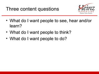 Three content questions

• What do I want people to see, hear and/or
  learn?
• What do I want people to think?
• What do I want people to do?
 