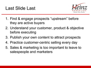 Last Slide Last

1. Find & engage prospects “upstream” before
   they are active buyers
2. Understand your customer, product & objective
   before executing
3. Publish your own content to attract prospects
4. Practice customer-centric selling every day
5. Sales & marketing is too important to leave to
   salespeople and marketers
 