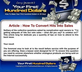Article : How To Convert Hits Into Sales
Solitary of the collective questions asked by complication spot owners is: "I’m
getting adequate of hits but veto sales – what did you say? Is untaken on?"
This article long for dedicate you a quantity of tips on how to attend to this
back issue.


Your result

The foremost area to look at is the result before service with the purpose of
you are offering. Does a bazaar exist designed for it? To answer this question
you need to uncover elsewhere whether analogous products are being sold on
the Internet successfully.
 