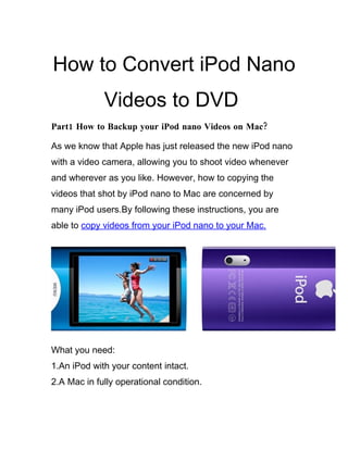 How to Convert iPod Nano
             Videos to DVD
Part1 How to Backup your iPod nano Videos on Mac?

As we know that Apple has just released the new iPod nano
with a video camera, allowing you to shoot video whenever
and wherever as you like. However, how to copying the
videos that shot by iPod nano to Mac are concerned by
many iPod users.By following these instructions, you are
able to copy videos from your iPod nano to your Mac.




What you need:
1.An iPod with your content intact.
2.A Mac in fully operational condition.
 
