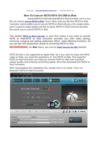 Copyright   www.bestipadconverter.com   All Right Reserved


               How To Convert M2TS/MTS AVCHD to iPad
                  Convert M2TS to iPad with best M2TS to iPad Converter -M2TS to iPad
Do you want to convert M2TS to iPad ? now I share with you this best M2TS to iPad
Converter, which enables you to convert M2TS to iPad with just a few simple clicks,
and it is good in output quality and fast in speed. M2TS to iPad Converter provides
the easiest way to convert M2TS to iPad.

This perfect M2TS to iPad Converter is your first choice if you want to convert
M2TS to iPad.M2TS to iPad Converter provides you with video joining,
trimming, cropping and adding watermark effect, video effecting functions. So
you can get well-preparation ahead of converting M2TS to iPad.
RECOMMENDED: For Mac Users, you can try iPad Converter for Mac Version!


M2TS format is not supported by Apple iPad. So if you want to enjoy the M2TS
video on iPad, you need the assistance of this M2TS to iPad. This powerful
M2TS to iPad Converter can help you convert M2TS to iPad with excellent
output quality and amazing converting speed. Now free download this M2TS to
iPad Converter.
After downloading the installation file, double click it to install. Then run
Aiseesoft M2TS to iPad Converter.
 