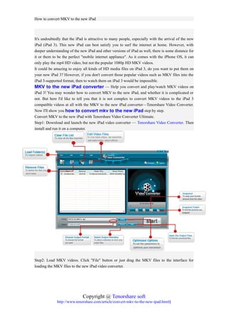 How to convert MKV to the new iPad



It's undoubtedly that the iPad is attractive to many people, especially with the arrival of the new
iPad (iPad 3). This new iPad can best satisfy you to surf the internet at home. However, with
deeper understanding of the new iPad and other versions of iPad as well, there is some distance for
it or them to be the perfect "mobile internet appliance". As it comes with the iPhone OS, it can
only play the mp4 HD video, but not the popular 1080p HD MKV videos.
It could be amazing to enjoy all kinds of HD media files on iPad 3, do you want to put them on
your new iPad 3? However, if you don't convert those popular videos such as MKV files into the
iPad 3-supported format, then to watch them on iPad 3 would be impossible.
MKV to the new iPad converter — Help you convert and play/watch MKV videos on
iPad 3! You may wonder how to convert MKV to the new iPad, and whether it is complicated or
not. But here I'd like to tell you that it is not complex to convert MKV videos to the iPad 3
compatible videos at all with the MKV to the new iPad converter—Tenorshare Video Converter.
Now I'll show you how to convert mkv to the new iPad step by step.
Convert MKV to the new iPad with Tenorshare Video Converter Ultimate.
Step1: Download and launch the new iPad video converter — Tenorshare Video Converter. Then
install and run it on a computer.




Step2: Load MKV videos. Click "File" button or just drag the MKV files to the interface for
loading the MKV files to the new iPad video converter.




                              Copyright @ Tenorshare soft
              http://www.tenorshare.com/article/convert-mkv-to-the-new-ipad.html§
 