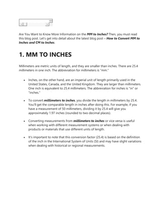 Are You Want to Know More Information on the MM to Inches? Then, you must read
this blog post. Let’s get into detail about the latest blog post – How to Convert MM to
Inches and CM to Inches.
1. MM TO INCHES
Millimeters are metric units of length, and they are smaller than inches. There are 25.4
millimeters in one inch. The abbreviation for millimeters is "mm."
 Inches, on the other hand, are an imperial unit of length primarily used in the
United States, Canada, and the United Kingdom. They are larger than millimeters.
One inch is equivalent to 25.4 millimeters. The abbreviation for inches is "in" or
"inches."
 To convert millimeters to inches, you divide the length in millimeters by 25.4.
You'll get the comparable length in inches after doing this. For example, if you
have a measurement of 50 millimeters, dividing it by 25.4 will give you
approximately 1.97 inches (rounded to two decimal places).
 Converting measurements from millimeters to inches or vice versa is useful
when working with different measurement systems or when dealing with
products or materials that use different units of length.
 It's important to note that this conversion factor (25.4) is based on the definition
of the inch in the International System of Units (SI) and may have slight variations
when dealing with historical or regional measurements.
 