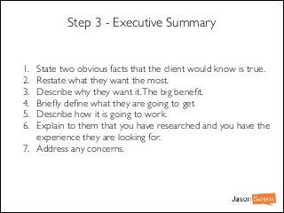 Step 3 - Executive Summary

1.
2.
3.
4.
5.
6.

State two obvious facts that the client would know is true.	

Restate what they want the most.	

Describe why they want it. The big beneﬁt.	

Brieﬂy deﬁne what they are going to get	

Describe how it is going to work.	

Explain to them that you have researched and you have the
experience they are looking for.	

7. Address any concerns.

 