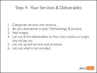 Step 4 - Your Services & Deliverables

1.
2.
3.
4.

Categorize services into sections. 	

Be very descriptive in each. Methodology & process	

Add images.	

List out all the deliverables. ie. How many versions or pages
they will get, etc.	

5. List out up-sell services and products. 	

6. List out what is not included.

 