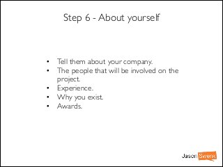 Step 6 - About yourself

• Tell them about your company.	

• The people that will be involved on the
project.	

• Experience.	

• Why you exist.	

• Awards.

 