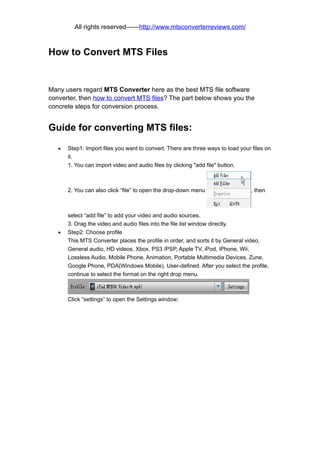 All rights reserved——http://www.mtsconverterreviews.com/



How to Convert MTS Files


Many users regard MTS Converter here as the best MTS file software
converter, then how to convert MTS files? The part below shows you the
concrete steps for conversion process.


Guide for converting MTS files:

   •   Step1: Import files you want to convert. There are three ways to load your files on
       it.
       1. You can import video and audio files by clicking "add file" button.



       2. You can also click “file” to open the drop-down menu                   , then



       select “add file” to add your video and audio sources.
       3. Drag the video and audio files into the file list window directly.
   •   Step2: Choose profile
       This MTS Converter places the profile in order, and sorts it by General video,
       General audio, HD videos, Xbox, PS3 /PSP, Apple TV, iPod, iPhone, Wii,
       Lossless Audio, Mobile Phone, Animation, Portable Multimedia Devices, Zune,
       Google Phone, PDA(Windows Mobile), User-defined. After you select the profile,
       continue to select the format on the right drop menu.



       Click “settings” to open the Settings window:
 