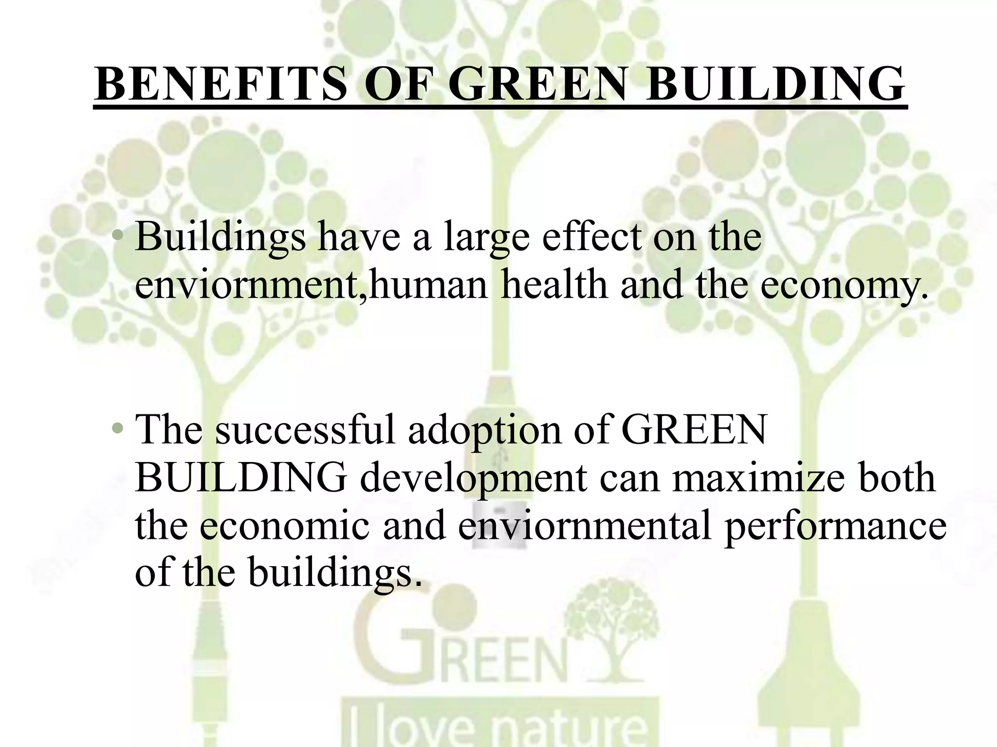 BENEFITS OF GREEN BUILDING
• Buildings have a large effect on the
enviornment,human health and the economy.
• The successful adoption of GREEN
BUILDING development can maximize both
the economic and enviornmental performance
of the buildings.
 