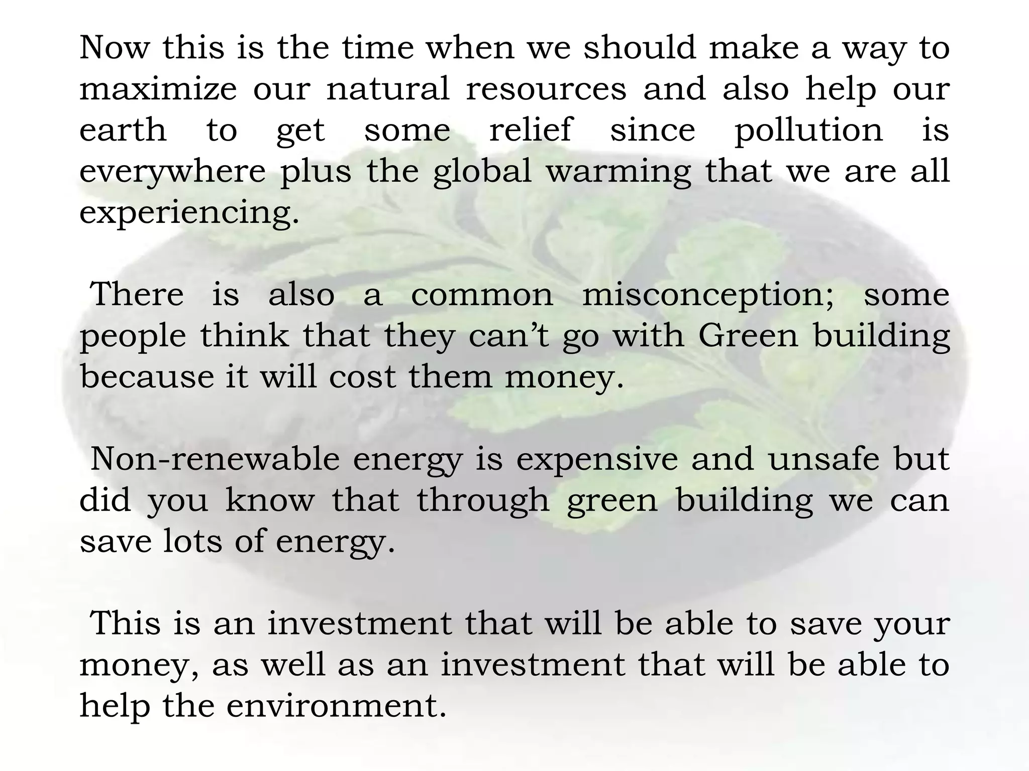 Now this is the time when we should make a way to
maximize our natural resources and also help our
earth to get some relief since pollution is
everywhere plus the global warming that we are all
experiencing.
There is also a common misconception; some
people think that they can’t go with Green building
because it will cost them money.
Non-renewable energy is expensive and unsafe but
did you know that through green building we can
save lots of energy.
This is an investment that will be able to save your
money, as well as an investment that will be able to
help the environment.
 