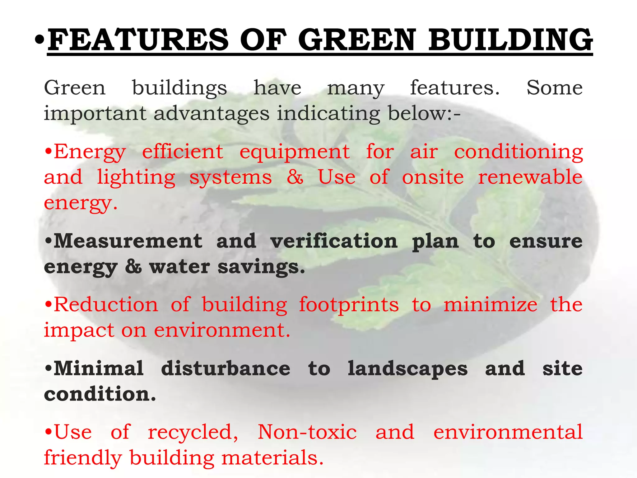 •FEATURES OF GREEN BUILDING
Green buildings have many features. Some
important advantages indicating below:-
•Energy efficient equipment for air conditioning
and lighting systems & Use of onsite renewable
energy.
•Measurement and verification plan to ensure
energy & water savings.
•Reduction of building footprints to minimize the
impact on environment.
•Minimal disturbance to landscapes and site
condition.
•Use of recycled, Non-toxic and environmental
friendly building materials.
 
