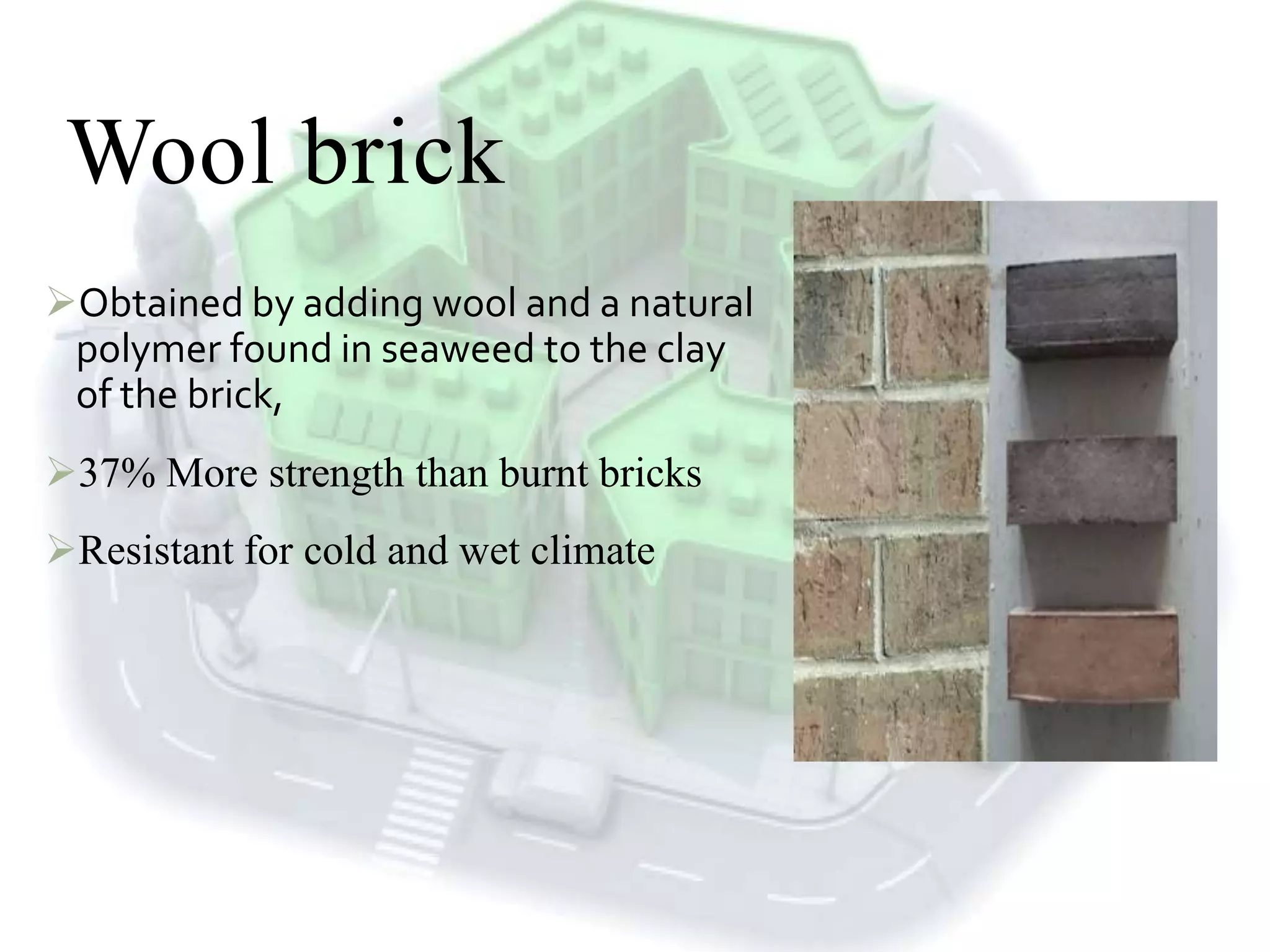 Wool brick
Obtained by adding wool and a natural
polymer found in seaweed to the clay
of the brick,
37% More strength than burnt bricks
Resistant for cold and wet climate
 
