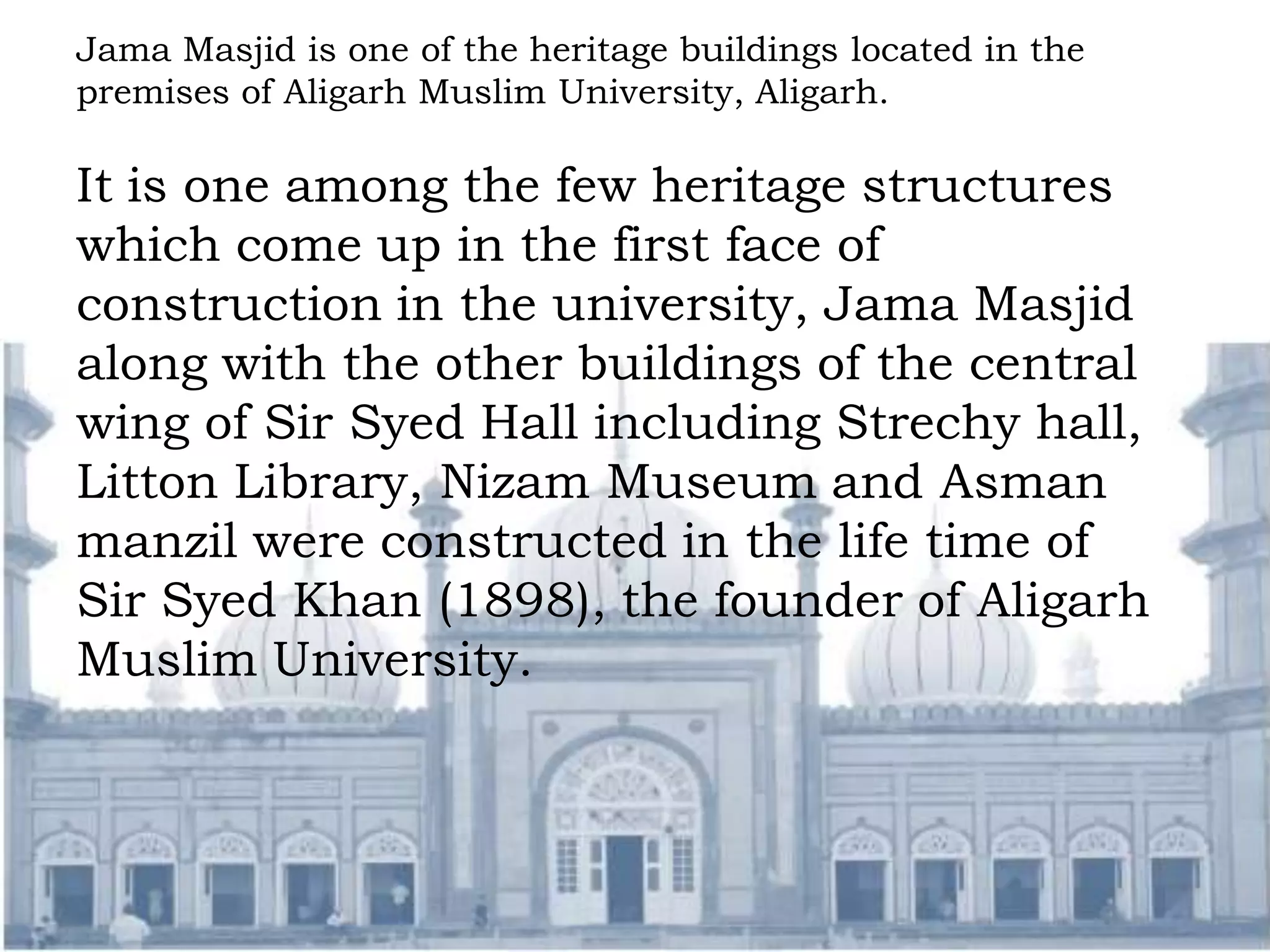 Jama Masjid is one of the heritage buildings located in the
premises of Aligarh Muslim University, Aligarh.
It is one among the few heritage structures
which come up in the first face of
construction in the university, Jama Masjid
along with the other buildings of the central
wing of Sir Syed Hall including Strechy hall,
Litton Library, Nizam Museum and Asman
manzil were constructed in the life time of
Sir Syed Khan (1898), the founder of Aligarh
Muslim University.
 