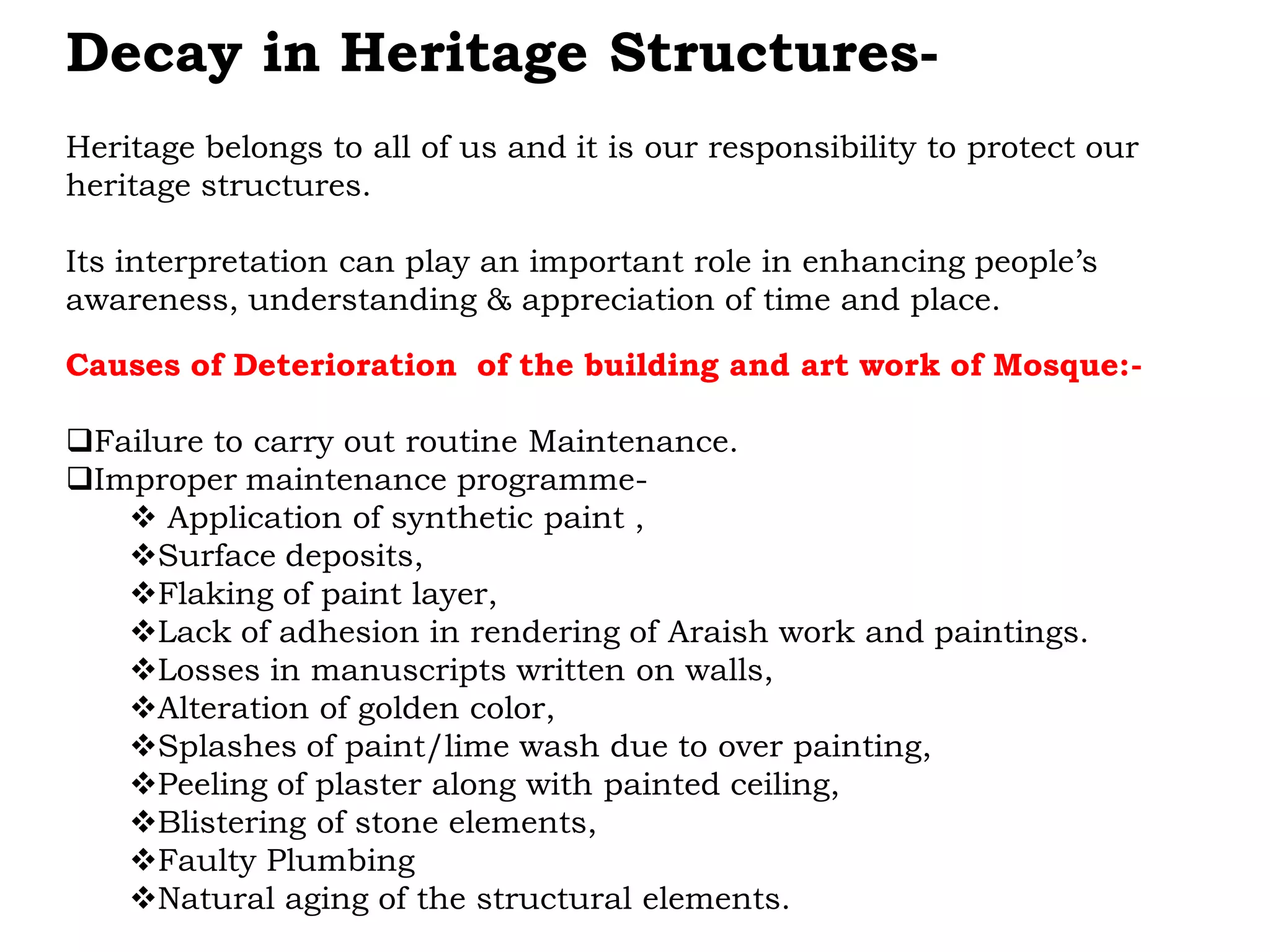 Decay in Heritage Structures-
Heritage belongs to all of us and it is our responsibility to protect our
heritage structures.
Its interpretation can play an important role in enhancing people’s
awareness, understanding & appreciation of time and place.
Causes of Deterioration of the building and art work of Mosque:-
Failure to carry out routine Maintenance.
Improper maintenance programme-
 Application of synthetic paint ,
Surface deposits,
Flaking of paint layer,
Lack of adhesion in rendering of Araish work and paintings.
Losses in manuscripts written on walls,
Alteration of golden color,
Splashes of paint/lime wash due to over painting,
Peeling of plaster along with painted ceiling,
Blistering of stone elements,
Faulty Plumbing
Natural aging of the structural elements.
 