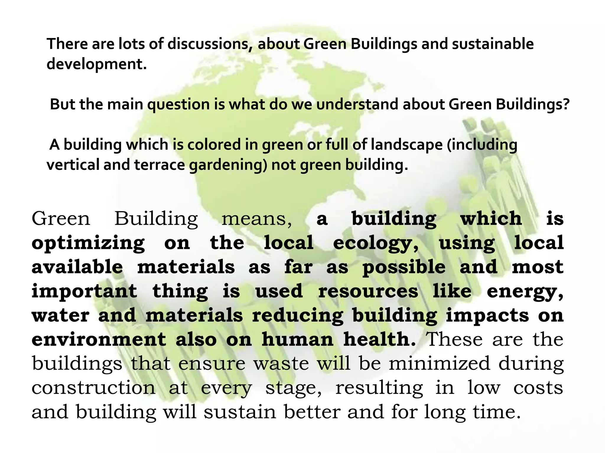 There are lots of discussions, about Green Buildings and sustainable
development.
But the main question is what do we understand about Green Buildings?
A building which is colored in green or full of landscape (including
vertical and terrace gardening) not green building.
Green Building means, a building which is
optimizing on the local ecology, using local
available materials as far as possible and most
important thing is used resources like energy,
water and materials reducing building impacts on
environment also on human health. These are the
buildings that ensure waste will be minimized during
construction at every stage, resulting in low costs
and building will sustain better and for long time.
 