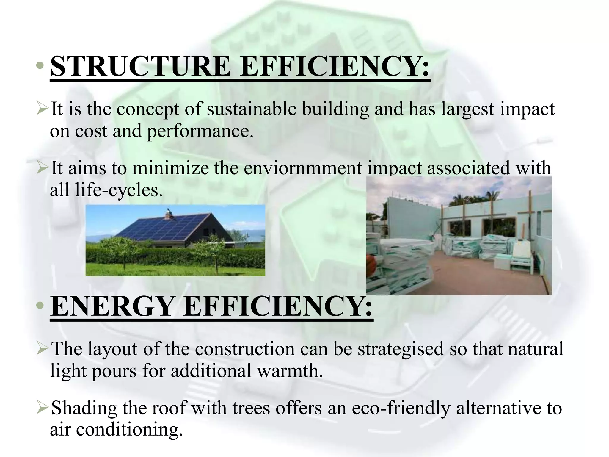 • STRUCTURE EFFICIENCY:
It is the concept of sustainable building and has largest impact
on cost and performance.
It aims to minimize the enviornmment impact associated with
all life-cycles.
• ENERGY EFFICIENCY:
The layout of the construction can be strategised so that natural
light pours for additional warmth.
Shading the roof with trees offers an eco-friendly alternative to
air conditioning.
 