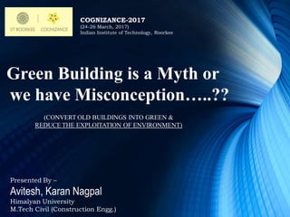Green Building is a Myth or
we have Misconception…..??
COGNIZANCE-2017
(24-26 March, 2017)
Indian Institute of Technology, Roorkee
(CONVERT OLD BUILDINGS INTO GREEN &
REDUCE THE EXPLOITATION OF ENVIRONMENT)
Presented By –
Avitesh, Karan Nagpal
Himalyan University
M.Tech Civil (Construction Engg.)
 