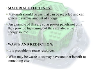 • MATERIAL EFFICIENCY:
Materials should be use that can be recycled and can
generate surplus amount of energy.
An example of this are solar power panels,not only
they provide lightening but they are also a useful
energy source.
• WASTE AND REDUCTION:
It is probable to reuse resources.
What may be waste to us may have another benefit to
something else.
 