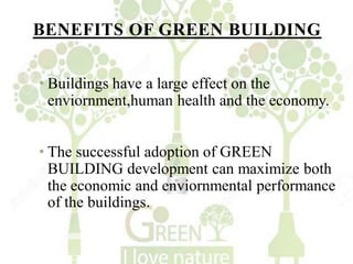 BENEFITS OF GREEN BUILDING
• Buildings have a large effect on the
enviornment,human health and the economy.
• The successful adoption of GREEN
BUILDING development can maximize both
the economic and enviornmental performance
of the buildings.
 