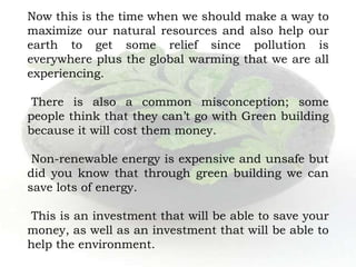 Now this is the time when we should make a way to
maximize our natural resources and also help our
earth to get some relief since pollution is
everywhere plus the global warming that we are all
experiencing.
There is also a common misconception; some
people think that they can’t go with Green building
because it will cost them money.
Non-renewable energy is expensive and unsafe but
did you know that through green building we can
save lots of energy.
This is an investment that will be able to save your
money, as well as an investment that will be able to
help the environment.
 
