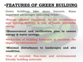 •FEATURES OF GREEN BUILDING
Green buildings have many features. Some
important advantages indicating below:-
•Energy efficient equipment for air conditioning
and lighting systems & Use of onsite renewable
energy.
•Measurement and verification plan to ensure
energy & water savings.
•Reduction of building footprints to minimize the
impact on environment.
•Minimal disturbance to landscapes and site
condition.
•Use of recycled, Non-toxic and environmental
friendly building materials.
 