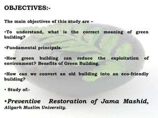 OBJECTIVES:-
The main objectives of this study are –
•To understand, what is the correct meaning of green
building?
•Fundamental principals.
•How green building can reduce the exploitation of
environment? Benefits of Green Building.
•How can we convert an old building into an eco-friendly
building?
• Study of:-
•Preventive Restoration of Jama Mashid,
Aligarh Muslim University.
 